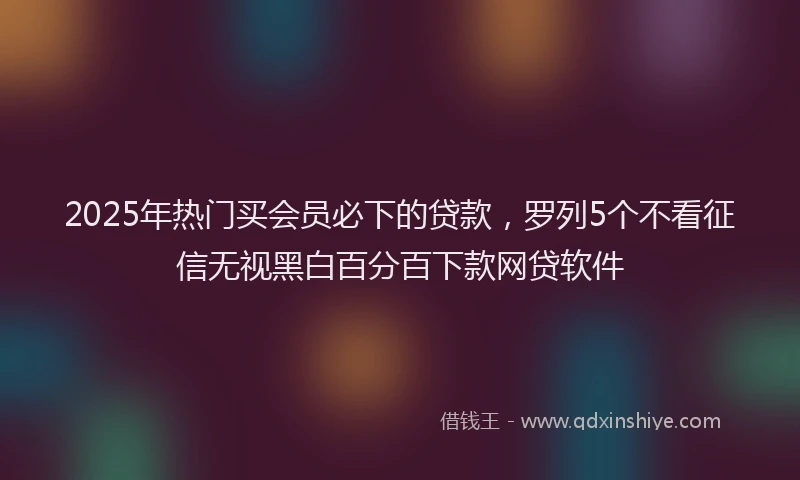 2025年热门买会员必下的贷款，罗列5个不看征信无视黑白百分百下款网贷软件