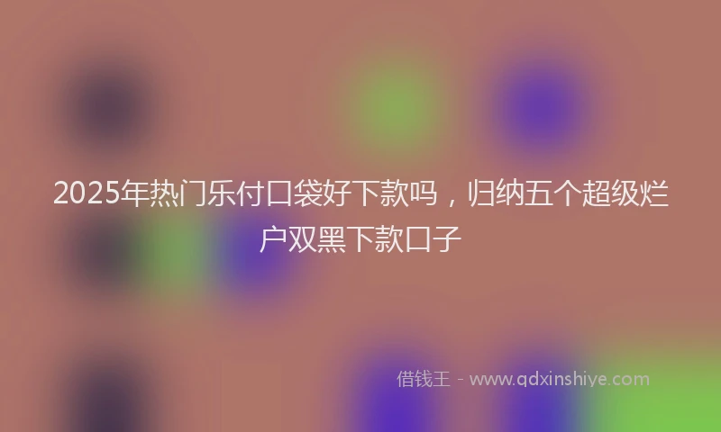 2025年热门乐付口袋好下款吗，归纳五个超级烂户双黑下款口子