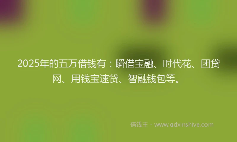 2025年的五万借钱有：瞬借宝融、时代花、团贷网、用钱宝速贷、智融钱包等。