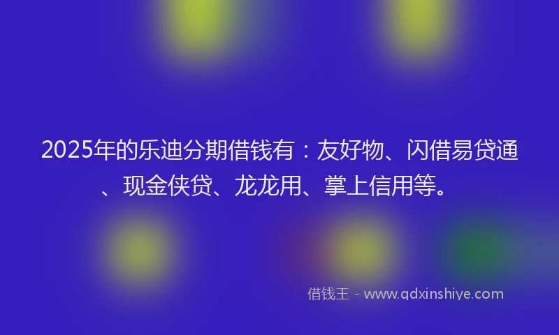 2025年的乐迪分期借钱有：友好物、闪借易贷通、现金侠贷、龙龙用、掌上信用等。