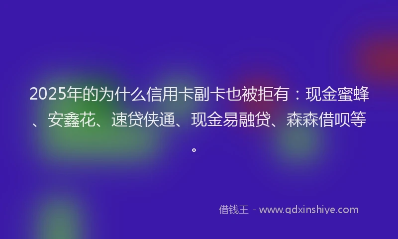 2025年的为什么信用卡副卡也被拒有：现金蜜蜂、安鑫花、速贷侠通、现金易融贷、森森借呗等。