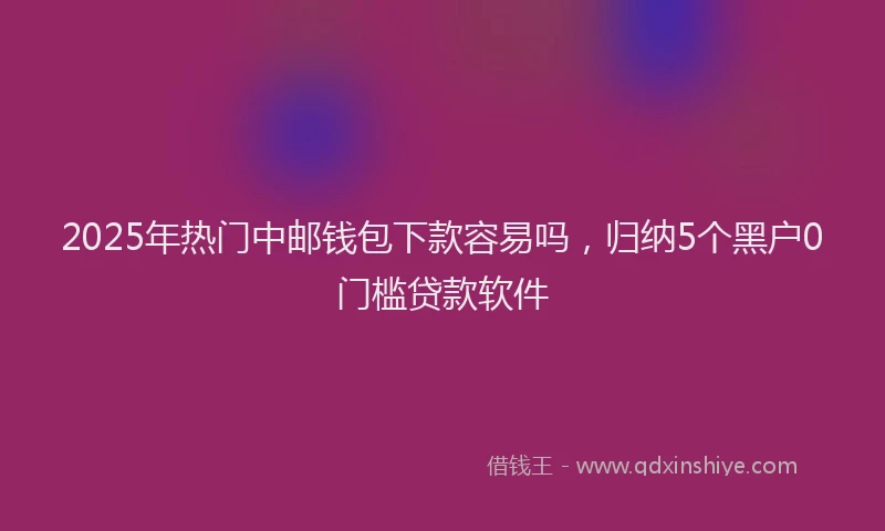 2025年热门中邮钱包下款容易吗，归纳5个黑户0门槛贷款软件