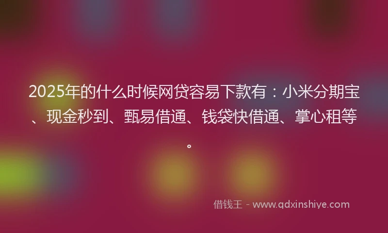 2025年的什么时候网贷容易下款有：小米分期宝、现金秒到、甄易借通、钱袋快借通、掌心租等。