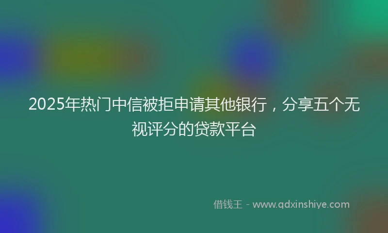 2025年热门中信被拒申请其他银行，分享五个无视评分的贷款平台