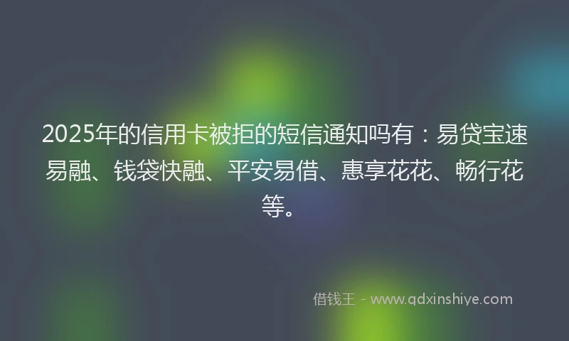 2025年的信用卡被拒的短信通知吗有：易贷宝速易融、钱袋快融、平安易借、惠享花花、畅行花等。