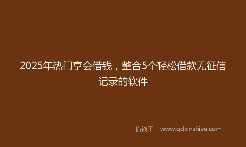 2025年热门享会借钱，整合5个轻松借款无征信记录的软件