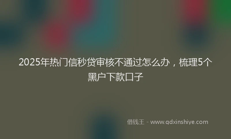 2025年热门信秒贷审核不通过怎么办，梳理5个黑户下款口子