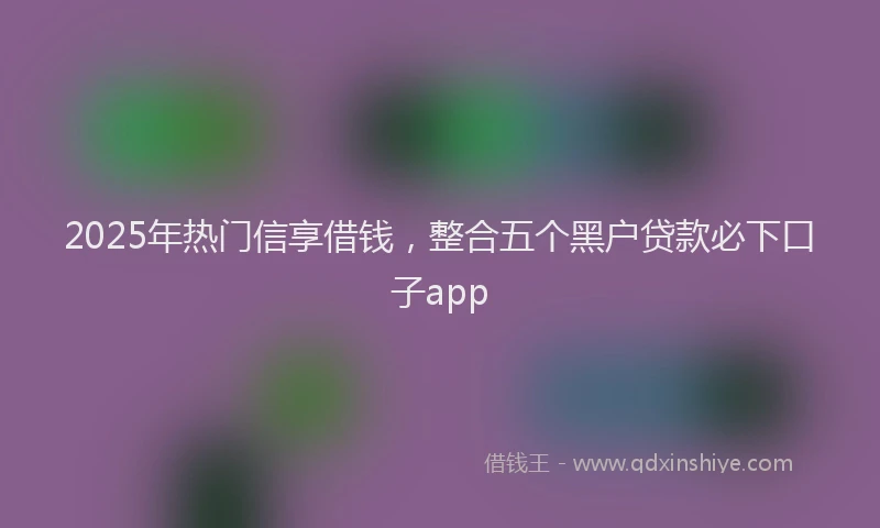 2025年热门信享借钱，整合五个黑户贷款必下口子app