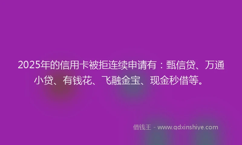 2025年的信用卡被拒连续申请有：甄信贷、万通小贷、有钱花、飞融金宝、现金秒借等。
