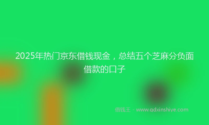 2025年热门京东借钱现金，总结五个芝麻分负面借款的口子