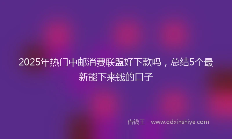 2025年热门中邮消费联盟好下款吗，总结5个最新能下来钱的口子