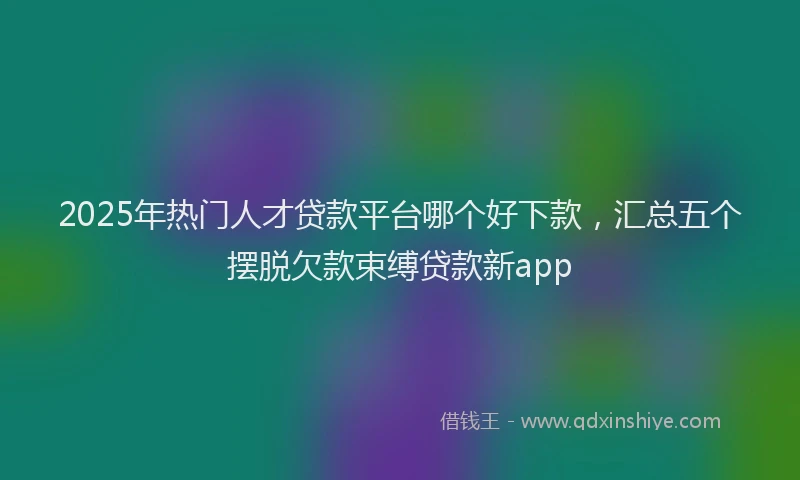 2025年热门人才贷款平台哪个好下款，汇总五个摆脱欠款束缚贷款新app