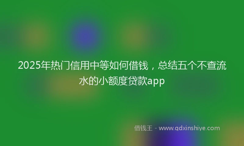 2025年热门信用中等如何借钱，总结五个不查流水的小额度贷款app