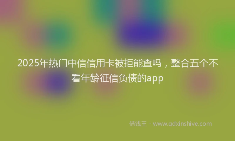 2025年热门中信信用卡被拒能查吗，整合五个不看年龄征信负债的app