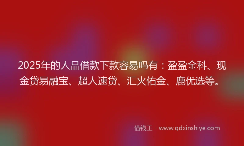 2025年的人品借款下款容易吗有：盈盈金科、现金贷易融宝、超人速贷、汇火佑金、鹿优选等。