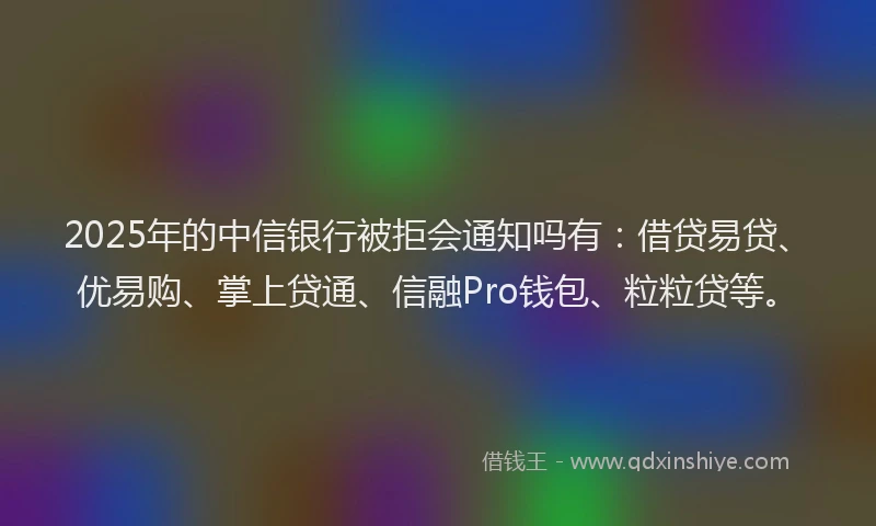 2025年的中信银行被拒会通知吗有：借贷易贷、优易购、掌上贷通、信融Pro钱包、粒粒贷等。