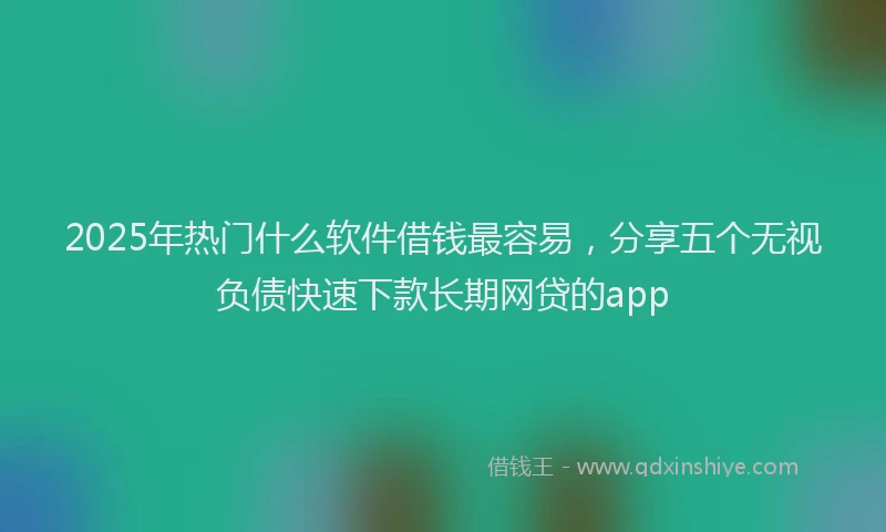 2025年热门什么软件借钱最容易，分享五个无视负债快速下款长期网贷的app