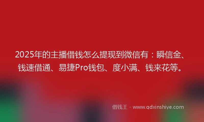 2025年的主播借钱怎么提现到微信有：瞬信金、钱速借通、易捷Pro钱包、度小满、钱来花等。