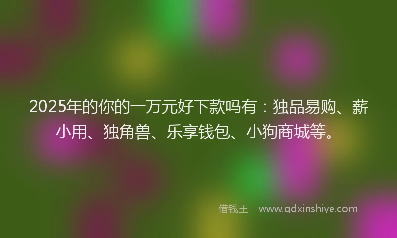 2025年的你的一万元好下款吗有：独品易购、薪小用、独角兽、乐享钱包、小狗商城等。