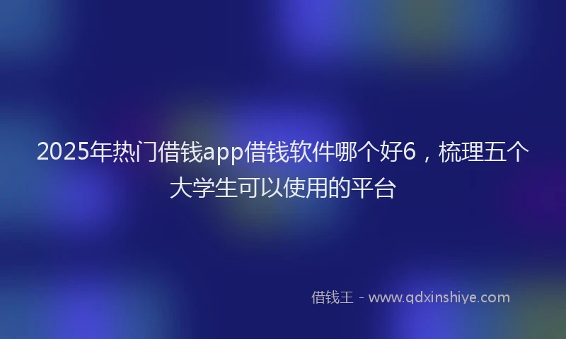 2025年热门借钱app借钱软件哪个好6，梳理五个大学生可以使用的平台