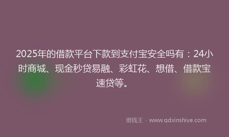 2025年的借款平台下款到支付宝安全吗有：24小时商城、现金秒贷易融、彩虹花、想借、借款宝速贷等。
