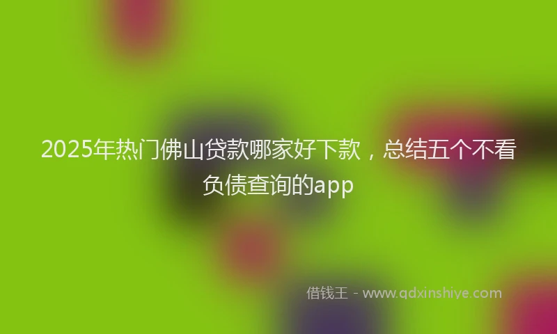 2025年热门佛山贷款哪家好下款，总结五个不看负债查询的app