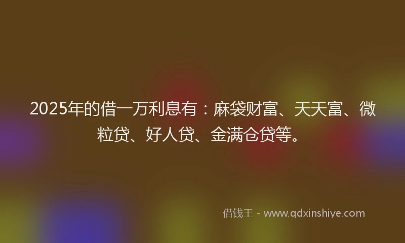 2025年的借一万利息有：麻袋财富、天天富、微粒贷、好人贷、金满仓贷等。