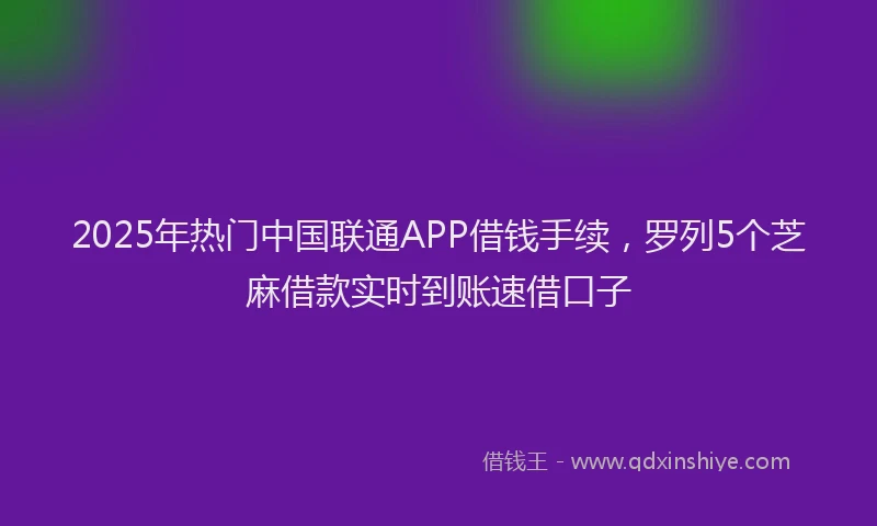 2025年热门中国联通APP借钱手续，罗列5个芝麻借款实时到账速借口子