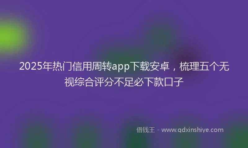 2025年热门信用周转app下载安卓，梳理五个无视综合评分不足必下款口子