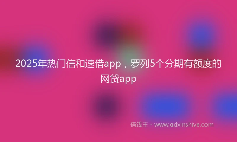 2025年热门信和速借app，罗列5个分期有额度的网贷app