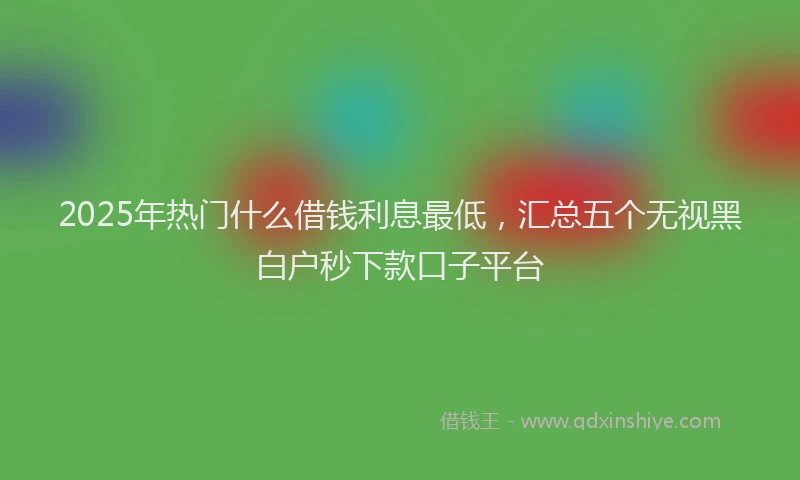 2025年热门什么借钱利息最低，汇总五个无视黑白户秒下款口子平台
