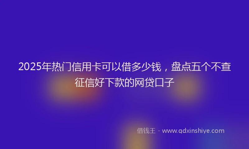 2025年热门信用卡可以借多少钱，盘点五个不查征信好下款的网贷口子