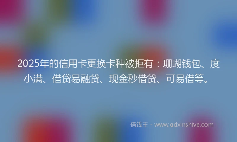 2025年的信用卡更换卡种被拒有：珊瑚钱包、度小满、借贷易融贷、现金秒借贷、可易借等。
