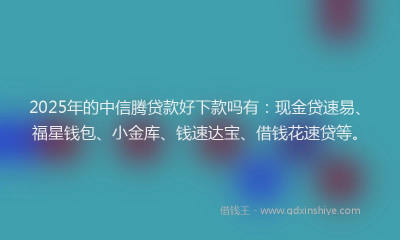 2025年的中信腾贷款好下款吗有：现金贷速易、福星钱包、小金库、钱速达宝、借钱花速贷等。
