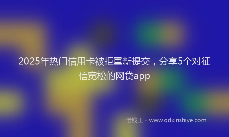 2025年热门信用卡被拒重新提交，分享5个对征信宽松的网贷app