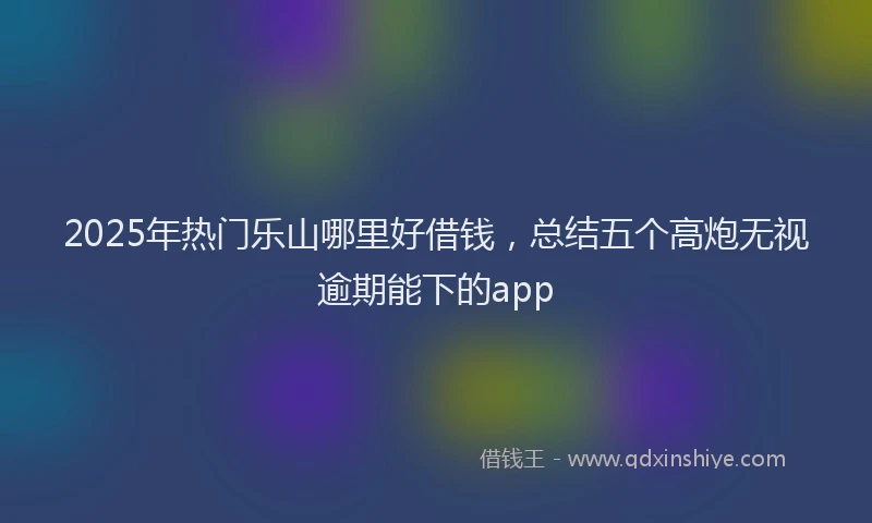 2025年热门乐山哪里好借钱，总结五个高炮无视逾期能下的app