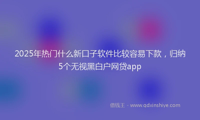 2025年热门什么新口子软件比较容易下款，归纳5个无视黑白户网贷app