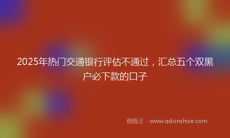 2025年热门交通银行评估不通过，汇总五个双黑户必下款的口子