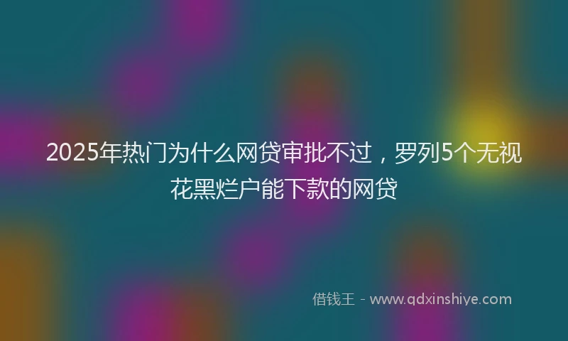 2025年热门为什么网贷审批不过，罗列5个无视花黑烂户能下款的网贷