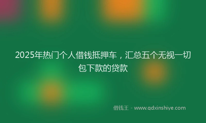 2025年热门个人借钱抵押车，汇总五个无视一切包下款的贷款