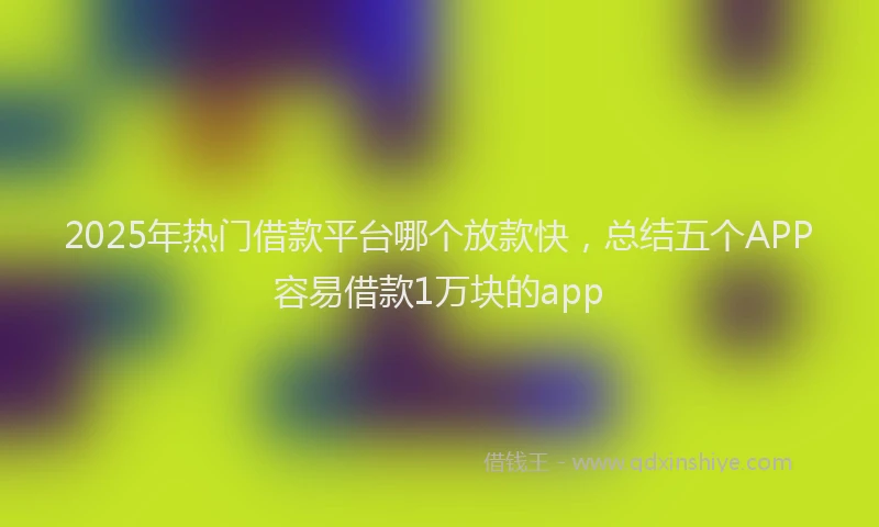 2025年热门借款平台哪个放款快，总结五个APP容易借款1万块的app
