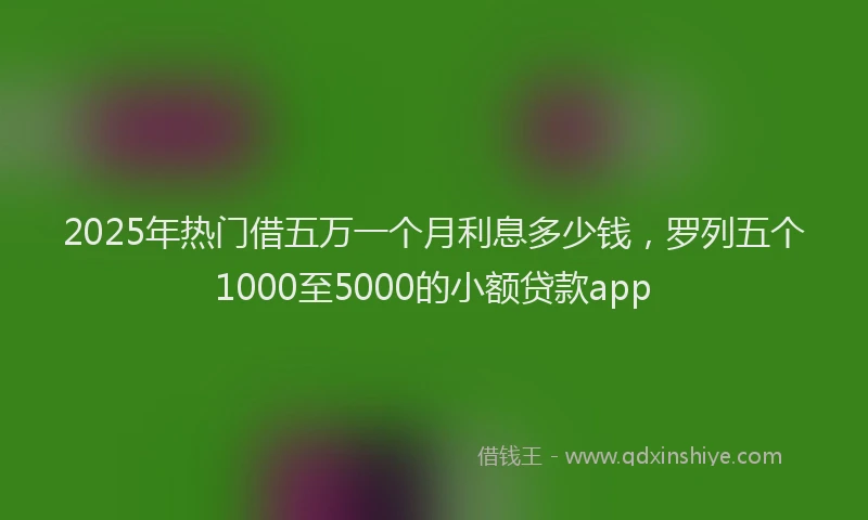 2025年热门借五万一个月利息多少钱，罗列五个1000至5000的小额贷款app