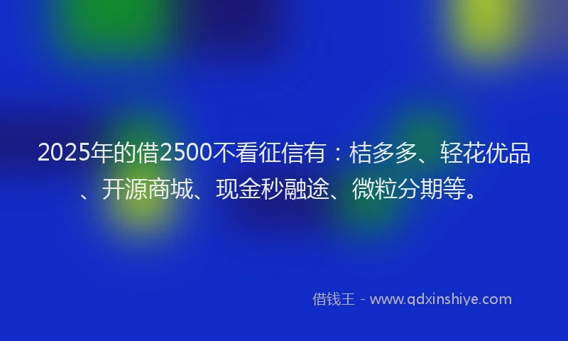 2025年的借2500不看征信有：桔多多、轻花优品、开源商城、现金秒融途、微粒分期等。