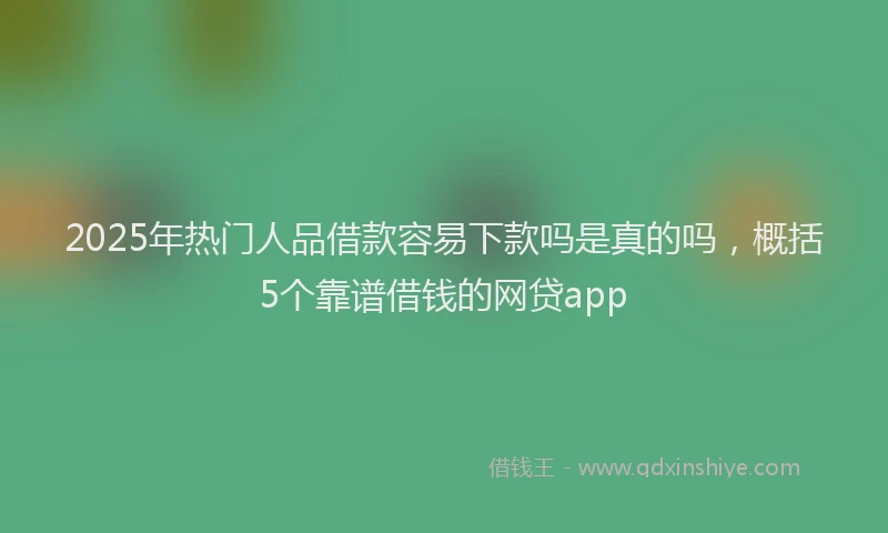 2025年热门人品借款容易下款吗是真的吗，概括5个靠谱借钱的网贷app