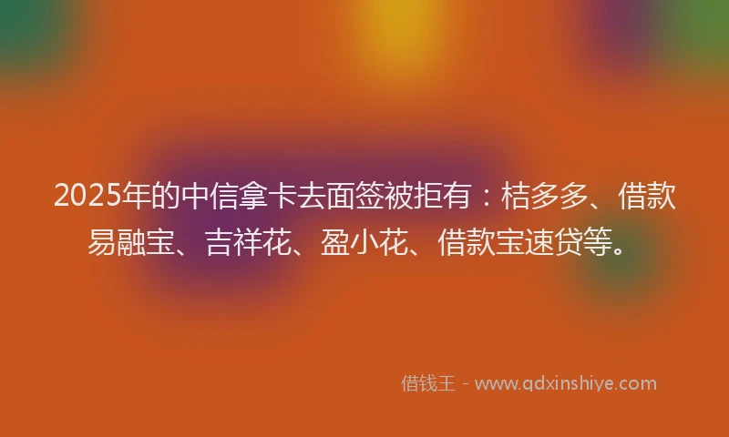 2025年的中信拿卡去面签被拒有：桔多多、借款易融宝、吉祥花、盈小花、借款宝速贷等。