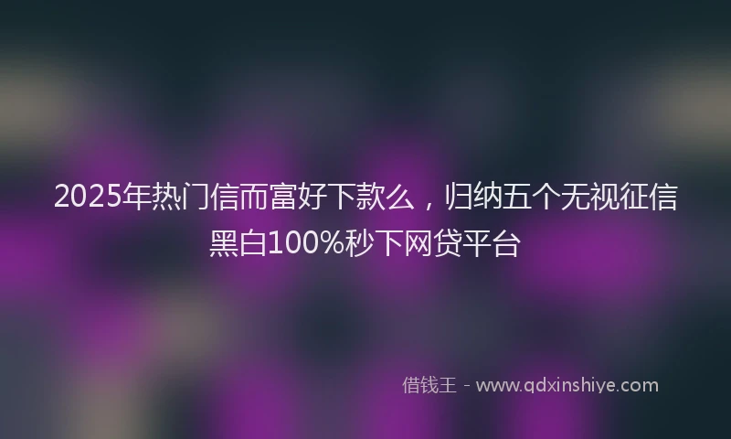 2025年热门信而富好下款么，归纳五个无视征信黑白100%秒下网贷平台
