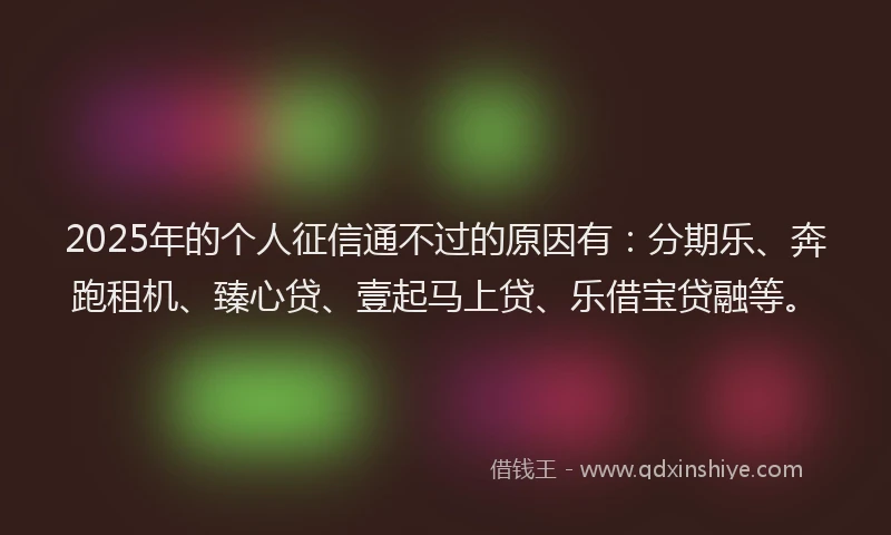 2025年的个人征信通不过的原因有：分期乐、奔跑租机、臻心贷、壹起马上贷、乐借宝贷融等。
