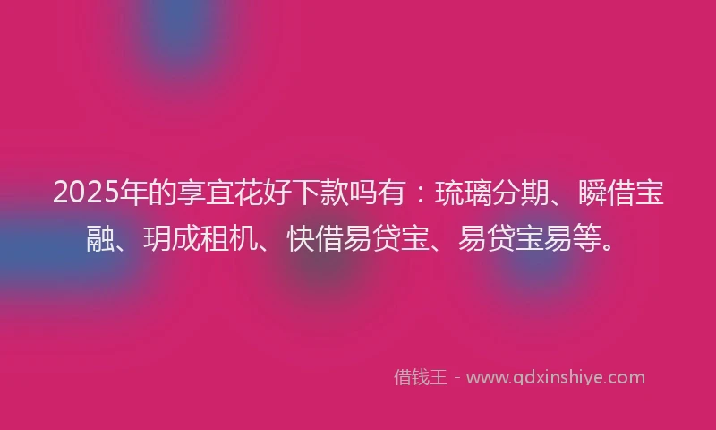 2025年的享宜花好下款吗有：琉璃分期、瞬借宝融、玥成租机、快借易贷宝、易贷宝易等。