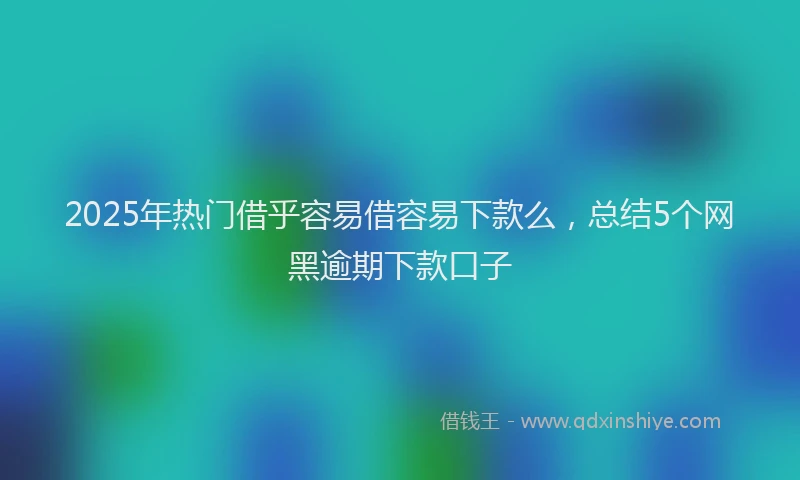 2025年热门借乎容易借容易下款么，总结5个网黑逾期下款口子