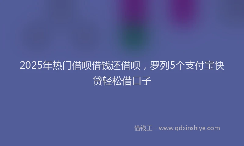 2025年热门借呗借钱还借呗，罗列5个支付宝快贷轻松借口子